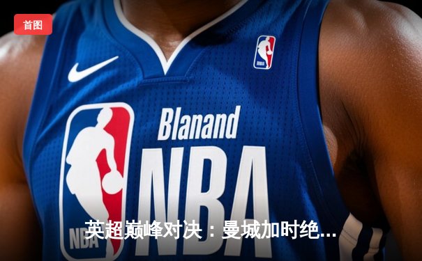 英超巅峰对决：曼城加时绝杀阿森纳，哈兰德戴帽锁定胜局