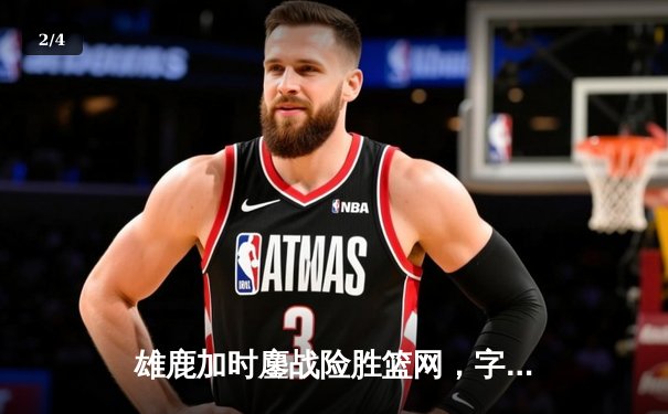 雄鹿加时鏖战险胜篮网，字母哥36+12主宰关键时刻 - 2